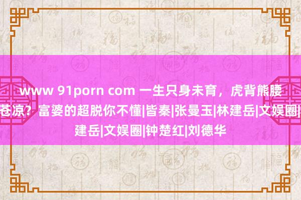 www 91porn com 一生只身未育，虎背熊腰，王祖贤晚年苍凉？富婆的超脱你不懂|皆秦|张曼玉|林建岳|文娱圈|钟楚红|刘德华