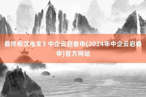 最终痴汉电车3 中企云启春申(2024年中企云启春申)官方网站