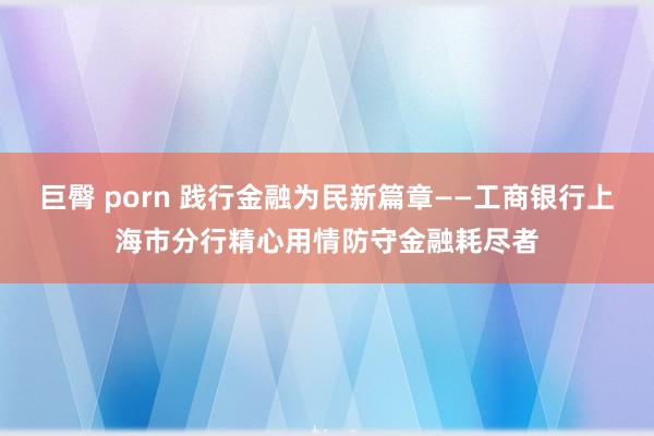 巨臀 porn 践行金融为民新篇章——工商银行上海市分行精心用情防守金融耗尽者