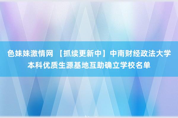 色妹妹激情网 【抓续更新中】中南财经政法大学本科优质生源基地互助确立学校名单