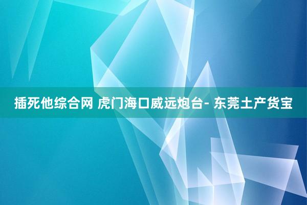 插死他综合网 虎门海口威远炮台- 东莞土产货宝