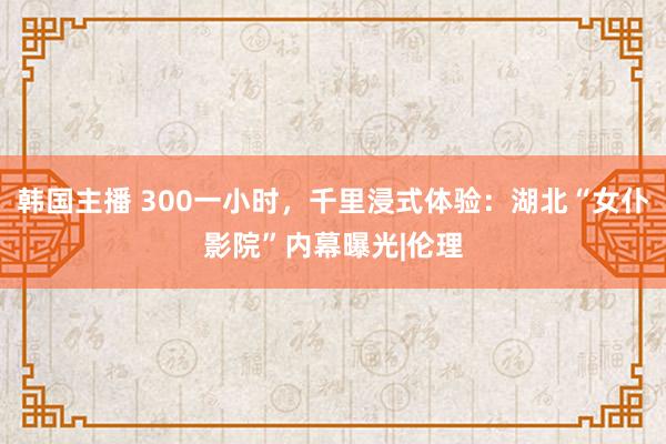 韩国主播 300一小时，千里浸式体验：湖北“女仆影院”内幕曝光|伦理