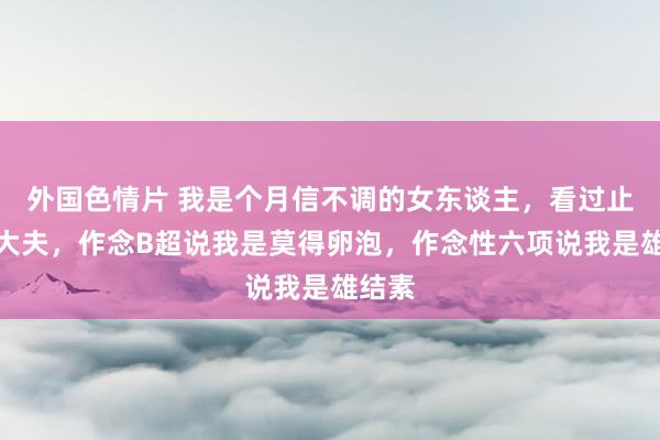 外国色情片 我是个月信不调的女东谈主，看过止境多大夫，作念B超说我是莫得卵泡，作念性六项说我是雄结素