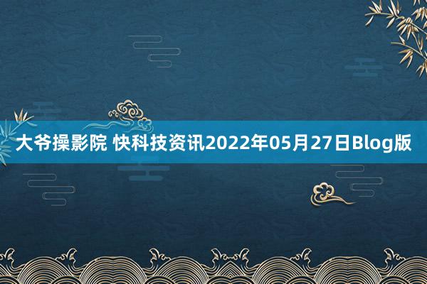 大爷操影院 快科技资讯2022年05月27日Blog版