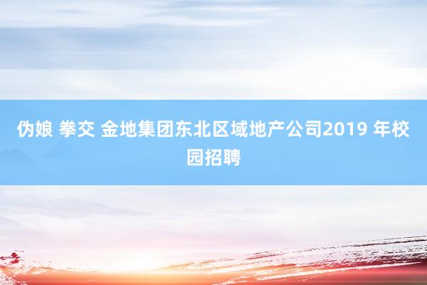 伪娘 拳交 金地集团东北区域地产公司2019 年校园招聘