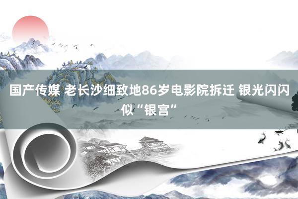 国产传媒 老长沙细致地86岁电影院拆迁 银光闪闪似“银宫”