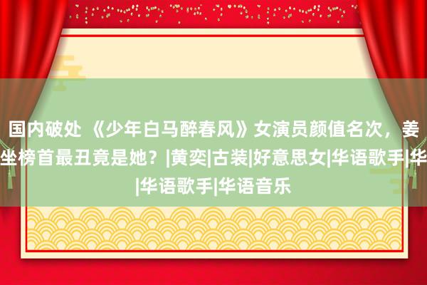 国内破处 《少年白马醉春风》女演员颜值名次，姜贞羽稳坐榜首最丑竟是她？|黄奕|古装|好意思女|华语歌手|华语音乐