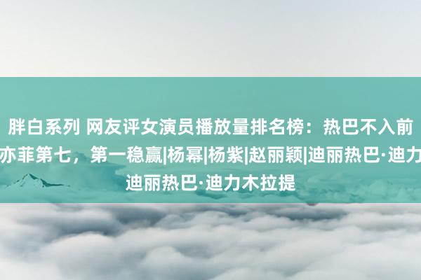 胖白系列 网友评女演员播放量排名榜：热巴不入前十，刘亦菲第七，第一稳赢|杨幂|杨紫|赵丽颖|迪丽热巴·迪力木拉提