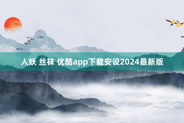 人妖 丝袜 优酷app下载安设2024最新版