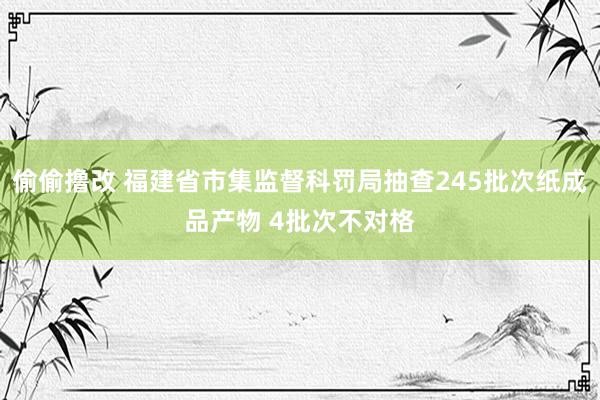 偷偷撸改 福建省市集监督科罚局抽查245批次纸成品产物 4批次不对格