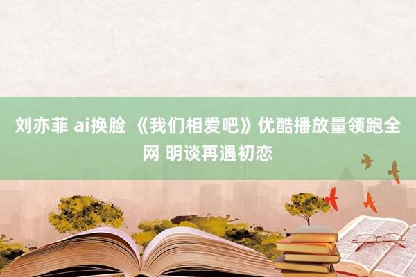 刘亦菲 ai换脸 《我们相爱吧》优酷播放量领跑全网 明谈再遇初恋