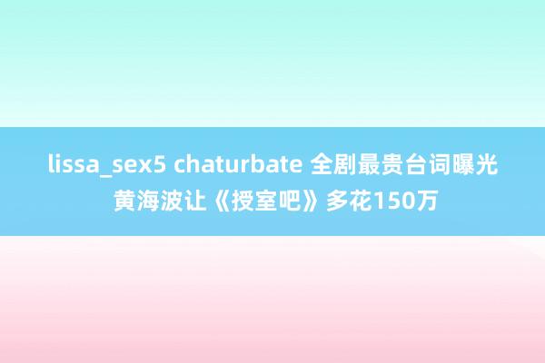 lissa_sex5 chaturbate 全剧最贵台词曝光 黄海波让《授室吧》多花150万