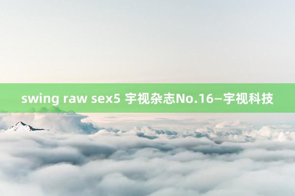 swing raw sex5 宇视杂志No.16—宇视科技