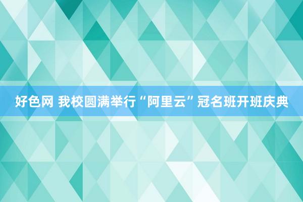 好色网 我校圆满举行“阿里云”冠名班开班庆典