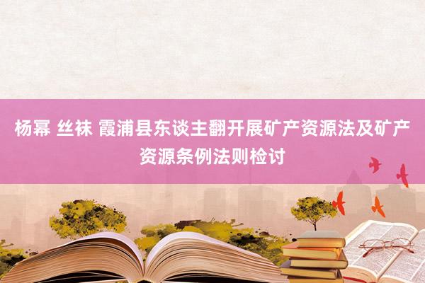 杨幂 丝袜 霞浦县东谈主翻开展矿产资源法及矿产资源条例法则检讨