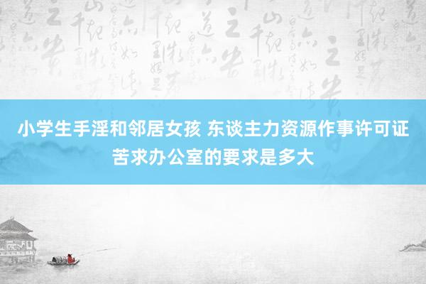 小学生手淫和邻居女孩 东谈主力资源作事许可证苦求办公室的要求是多大