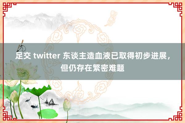 足交 twitter 东谈主造血液已取得初步进展，但仍存在繁密难题