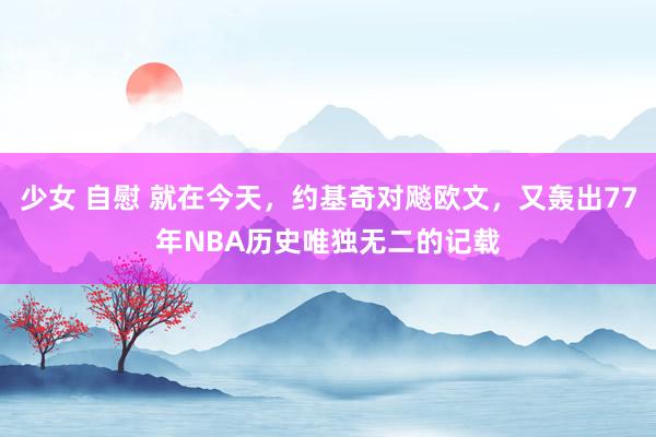 少女 自慰 就在今天，约基奇对飚欧文，又轰出77年NBA历史唯独无二的记载