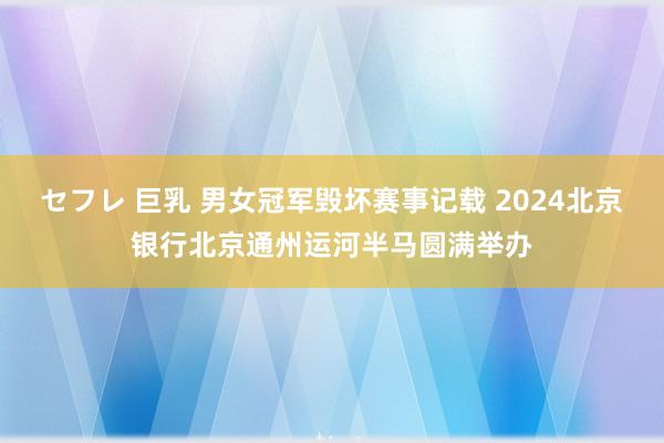 セフレ 巨乳 男女冠军毁坏赛事记载 2024北京银行北京通州运河半马圆满举办