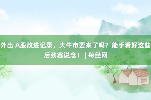 外出 A股改进记录，大牛市要来了吗？能手看好这些后劲赛说念！ | 每经网